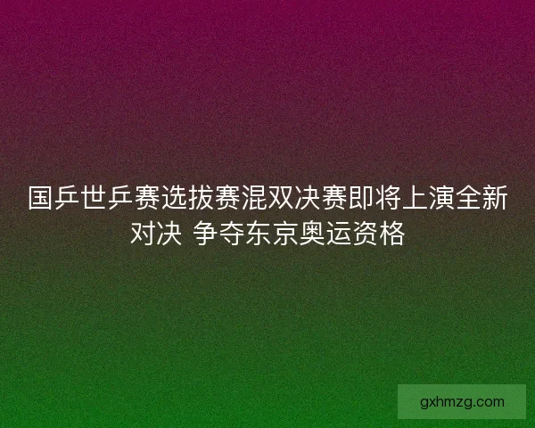 国乒世乒赛选拔赛混双决赛即将上演全新对决 争夺东京奥运资格