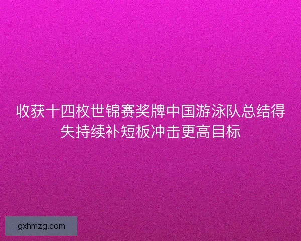 收获十四枚世锦赛奖牌中国游泳队总结得失持续补短板冲击更高目标