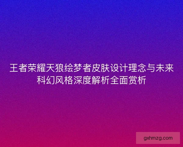 王者荣耀天狼绘梦者皮肤设计理念与未来科幻风格深度解析全面赏析