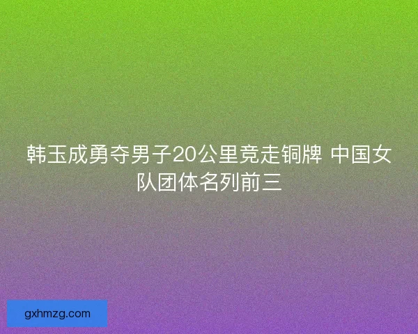 韩玉成勇夺男子20公里竞走铜牌 中国女队团体名列前三